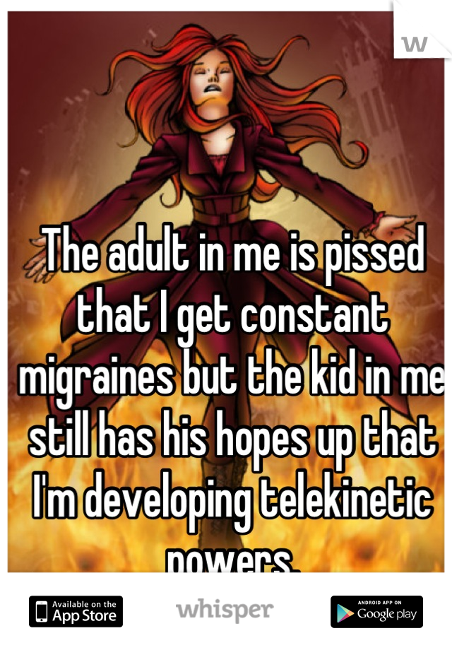 The adult in me is pissed that I get constant migraines but the kid in me still has his hopes up that I'm developing telekinetic powers.