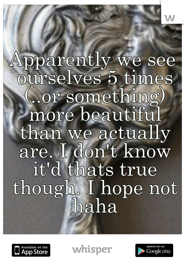 Apparently we see ourselves 5 times (..or something) more beautiful than we actually are. I don't know it'd thats true though. I hope not haha