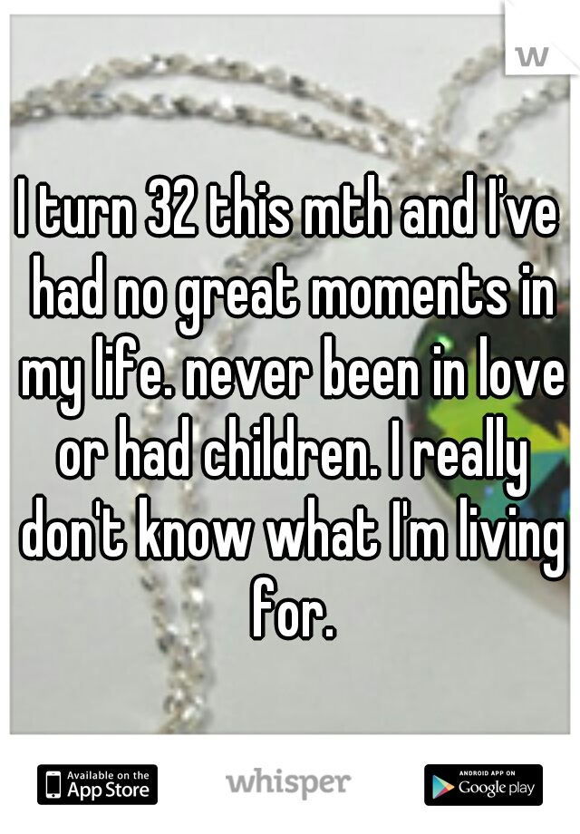 I turn 32 this mth and I've had no great moments in my life. never been in love or had children. I really don't know what I'm living for.