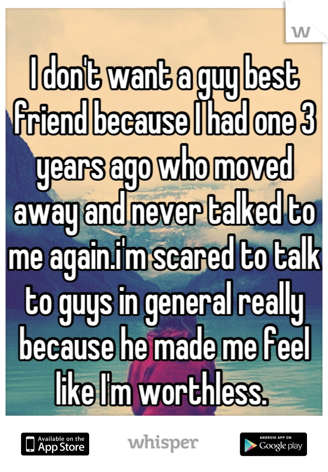 I don't want a guy best friend because I had one 3 years ago who moved away and never talked to me again.i'm scared to talk to guys in general really because he made me feel like I'm worthless. 