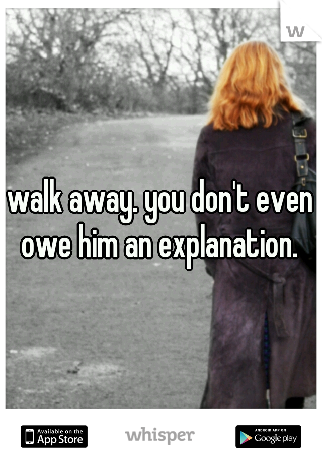 walk away. you don't even owe him an explanation. 