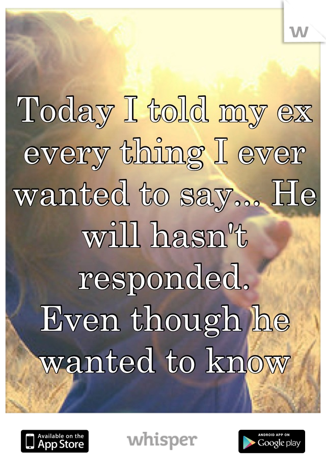 Today I told my ex every thing I ever wanted to say... He will hasn't responded. 
Even though he wanted to know