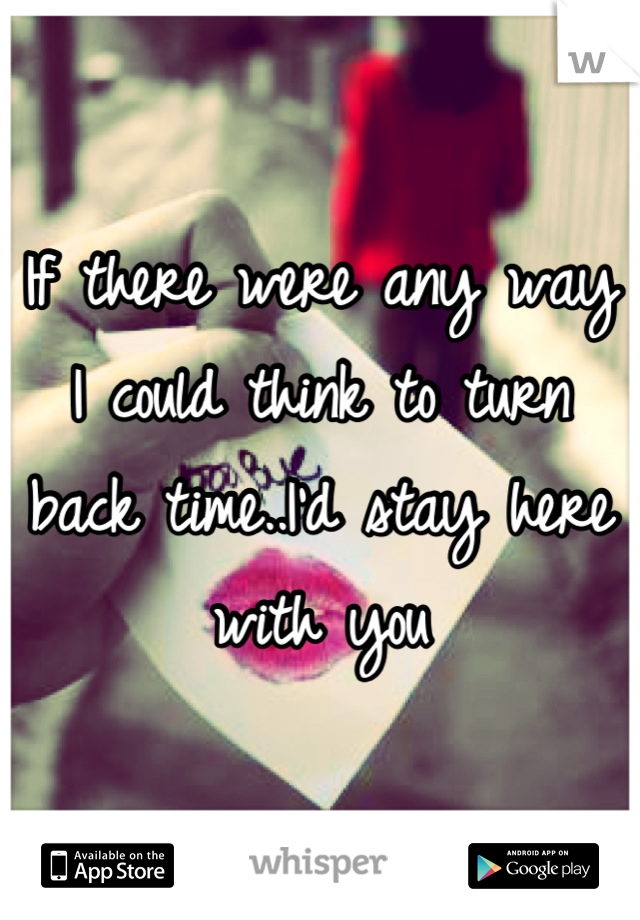 If there were any way I could think to turn back time..I'd stay here with you