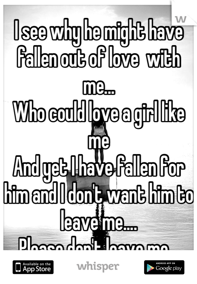 I see why he might have fallen out of love  with me...
Who could love a girl like me
And yet I have fallen for him and I don't want him to leave me.... 
Please don't leave me...