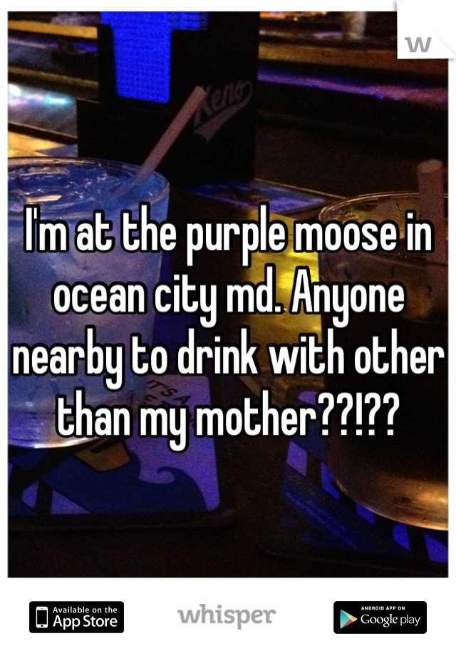 I'm at the purple moose in ocean city md. Anyone nearby to drink with other than my mother??!??