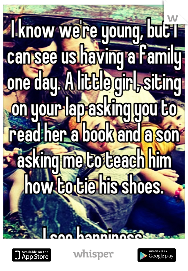 I know we're young, but I can see us having a family one day. A little girl, siting on your lap asking you to read her a book and a son asking me to teach him how to tie his shoes. 

I see happiness.