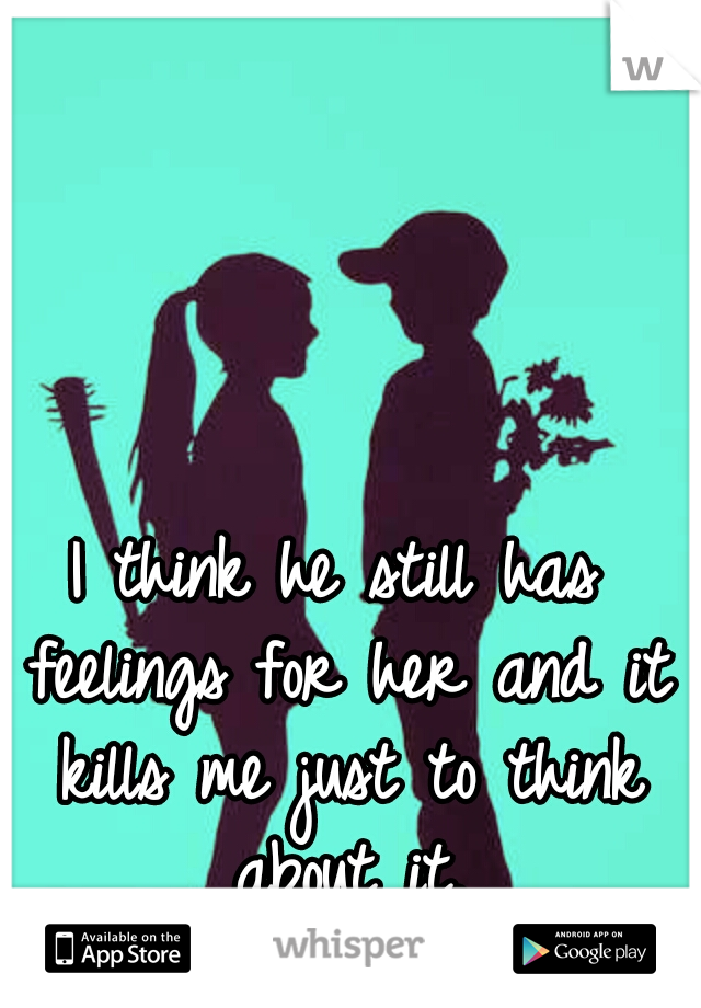 I think he still has feelings for her and it kills me just to think about it.