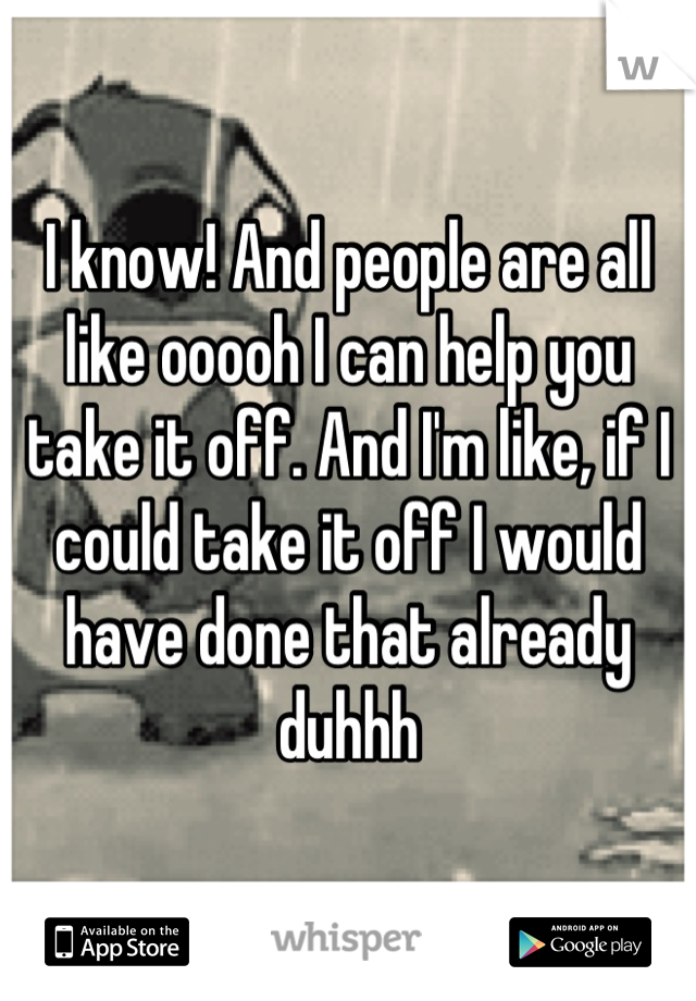 I know! And people are all like ooooh I can help you take it off. And I'm like, if I could take it off I would have done that already duhhh