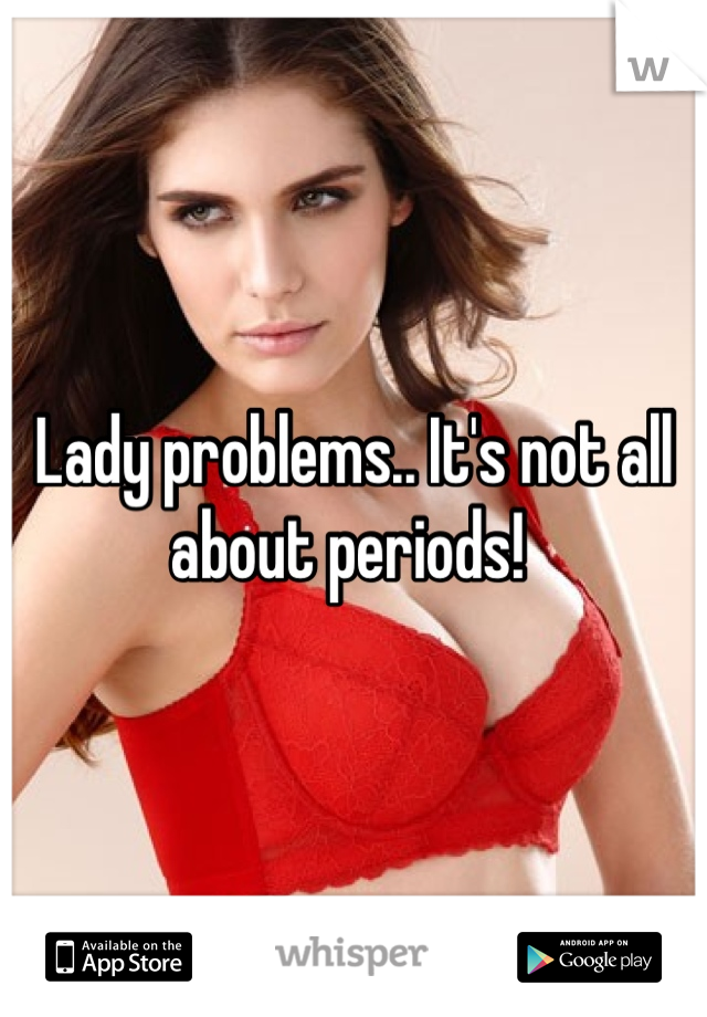 Lady problems.. It's not all about periods! 