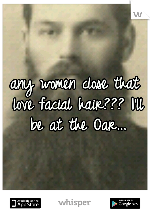 any women close that love facial hair??? I'll be at the Oar...