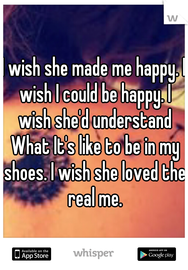 I wish she made me happy. I wish I could be happy. I wish she'd understand What It's like to be in my shoes. I wish she loved the real me.