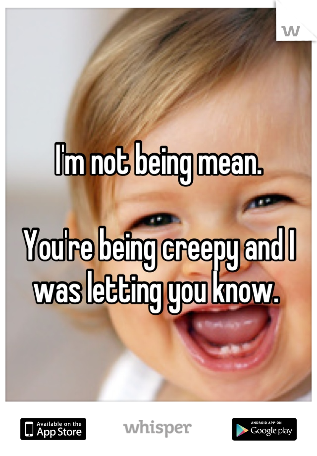 I'm not being mean. 

You're being creepy and I was letting you know. 