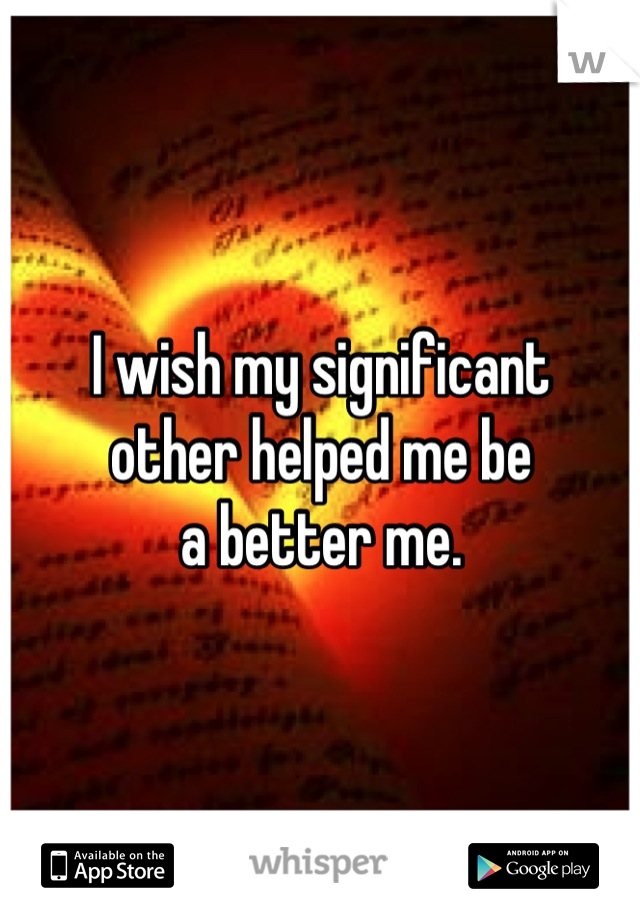 I wish my significant
other helped me be
a better me.