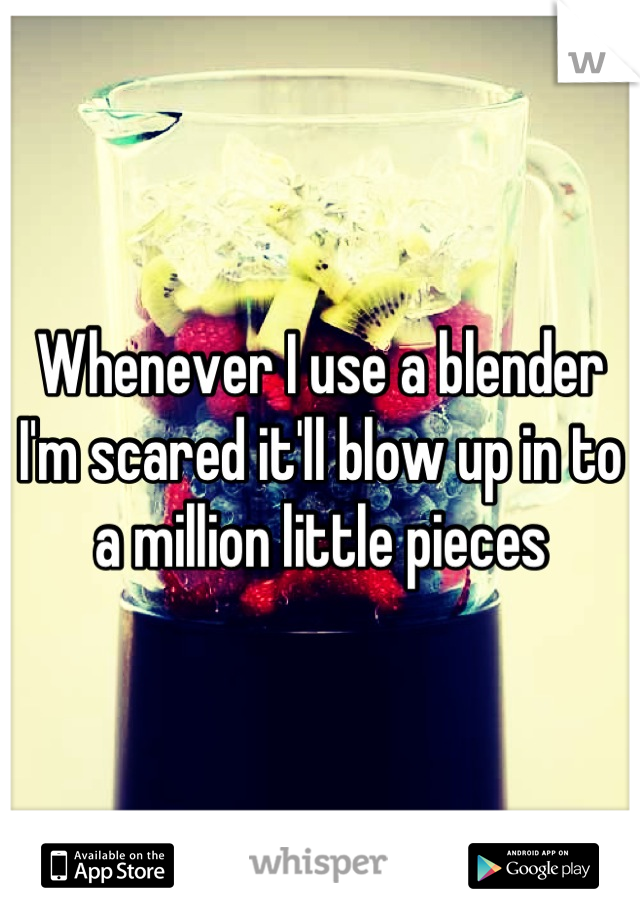 Whenever I use a blender I'm scared it'll blow up in to a million little pieces