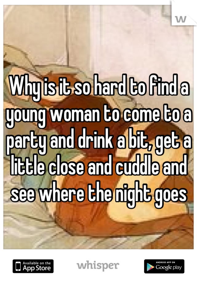 Why is it so hard to find a young woman to come to a party and drink a bit, get a little close and cuddle and see where the night goes