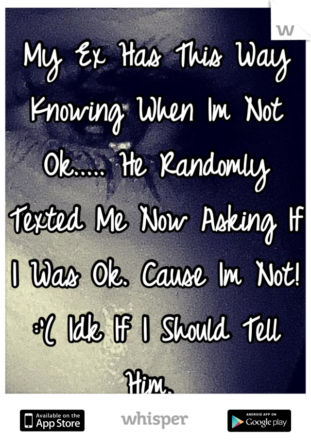 My Ex Has This Way Knowing When Im Not Ok..... He Randomly Texted Me Now Asking If I Was Ok. Cause Im Not! :'( Idk If I Should Tell Him. 