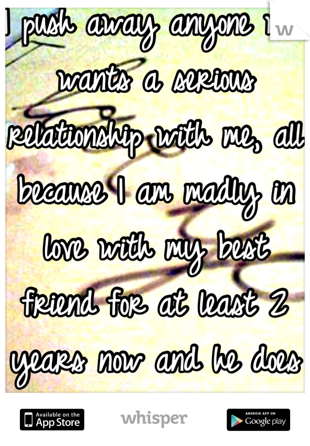 I push away anyone who wants a serious relationship with me, all because I am madly in love with my best friend for at least 2 years now and he does not know.