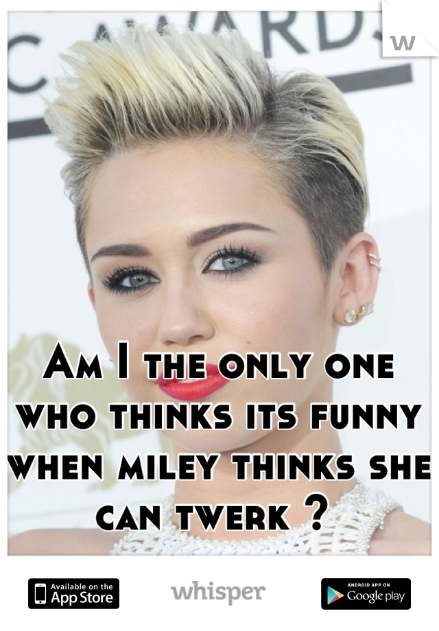 Am I the only one who thinks its funny when miley thinks she can twerk ? 