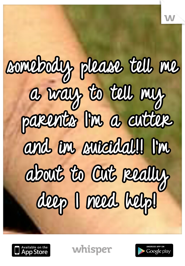 somebody please tell me a way to tell my parents I'm a cutter and im suicidal!! I'm about to Cut really deep I need help!