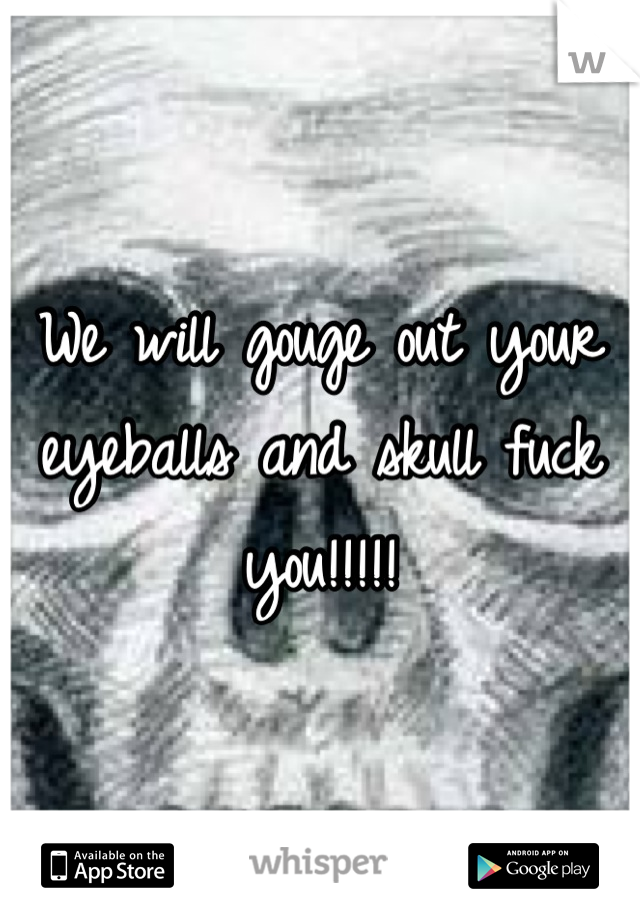We will gouge out your eyeballs and skull fuck you!!!!!