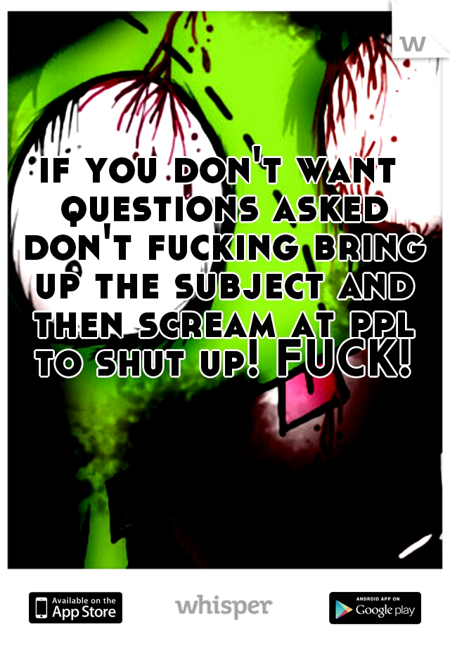 if you don't want questions asked don't fucking bring up the subject and then scream at ppl to shut up! FUCK!