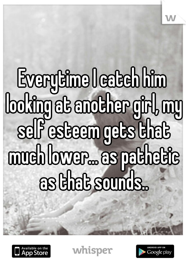 Everytime I catch him looking at another girl, my self esteem gets that much lower... as pathetic as that sounds..