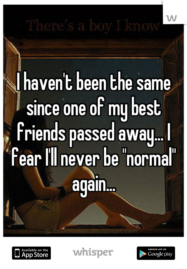 I haven't been the same since one of my best friends passed away... I fear I'll never be "normal" again...