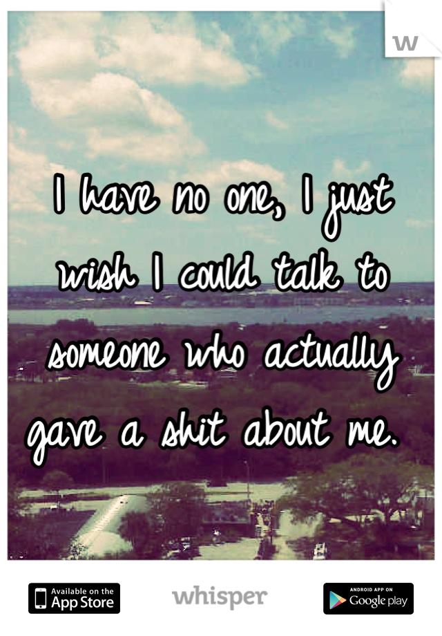 I have no one, I just wish I could talk to someone who actually gave a shit about me. 