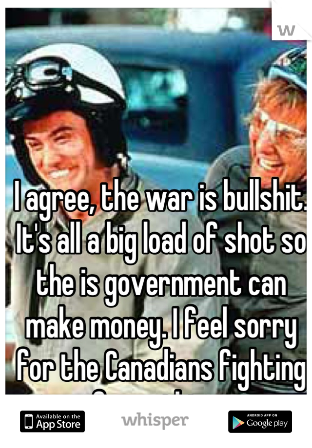 I agree, the war is bullshit. It's all a big load of shot so the is government can make money. I feel sorry for the Canadians fighting for nothing. 