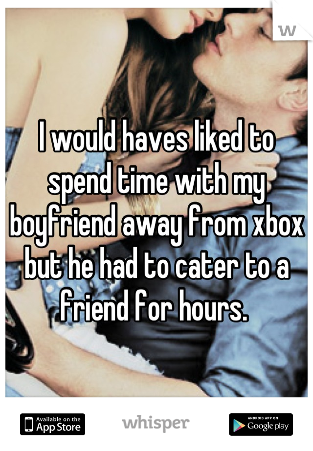 I would haves liked to spend time with my boyfriend away from xbox but he had to cater to a friend for hours. 