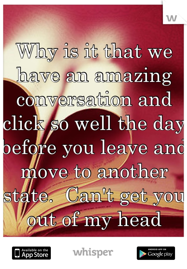 Why is it that we have an amazing conversation and click so well the day before you leave and move to another state.  Can't get you out of my head