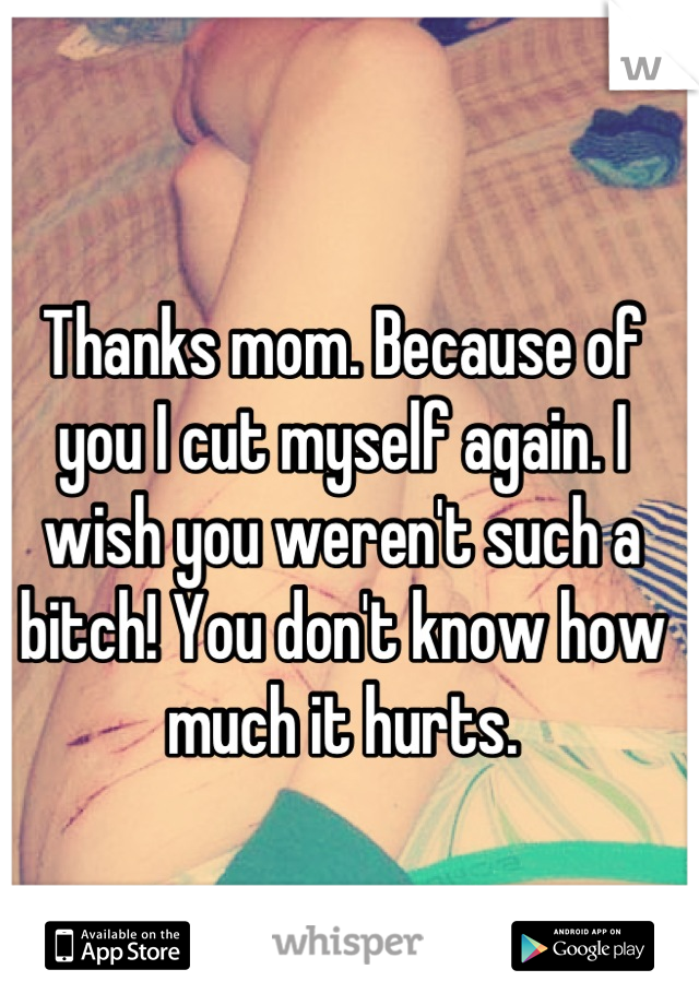 Thanks mom. Because of you I cut myself again. I wish you weren't such a bitch! You don't know how much it hurts.