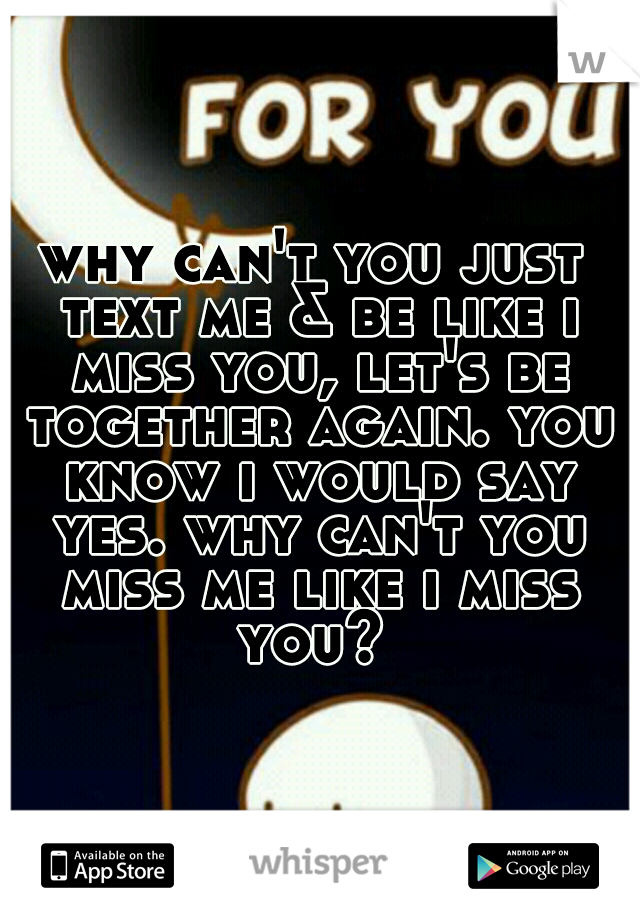 why can't you just text me & be like i miss you, let's be together again. you know i would say yes. why can't you miss me like i miss you? 