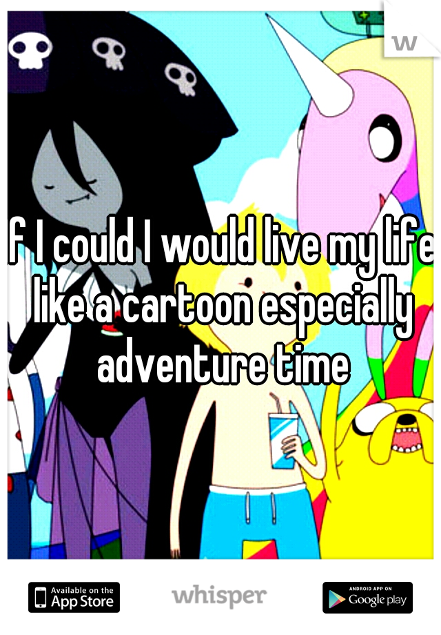 If I could I would live my life like a cartoon especially adventure time