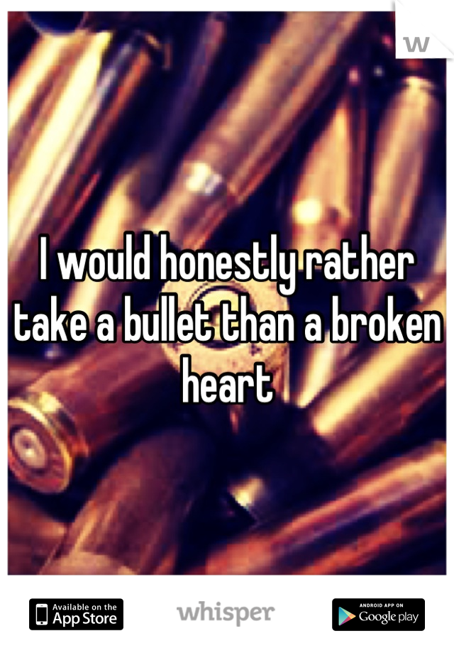 I would honestly rather take a bullet than a broken heart