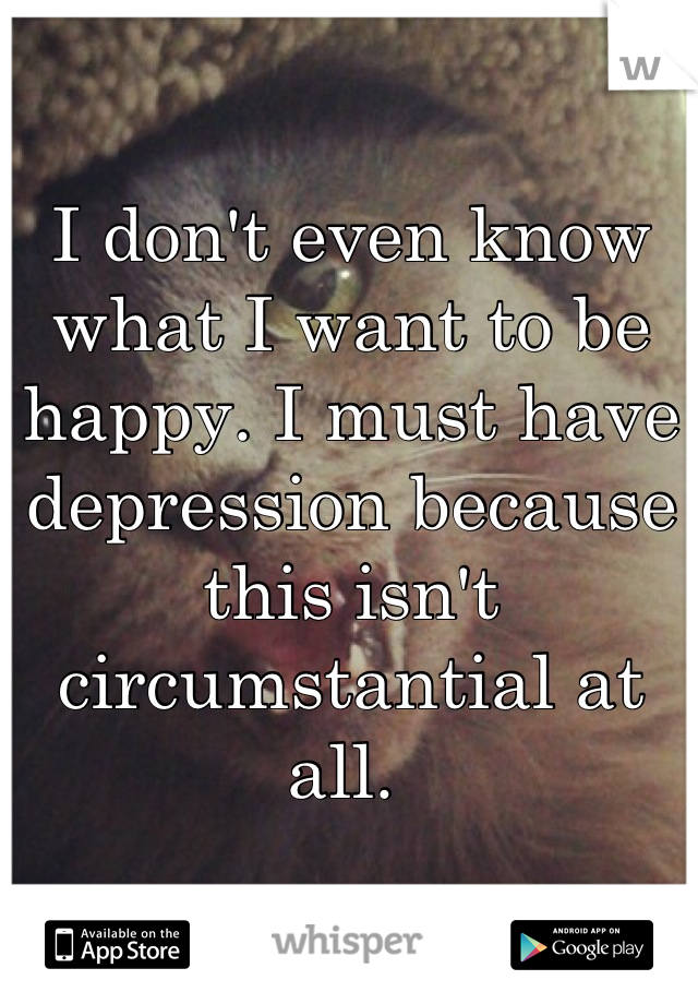 I don't even know what I want to be happy. I must have depression because this isn't circumstantial at all. 