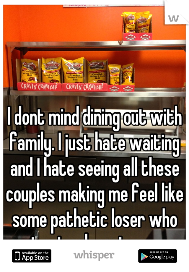 I dont mind dining out with family. I just hate waiting and I hate seeing all these couples making me feel like some pathetic loser who cant get a decent woman.