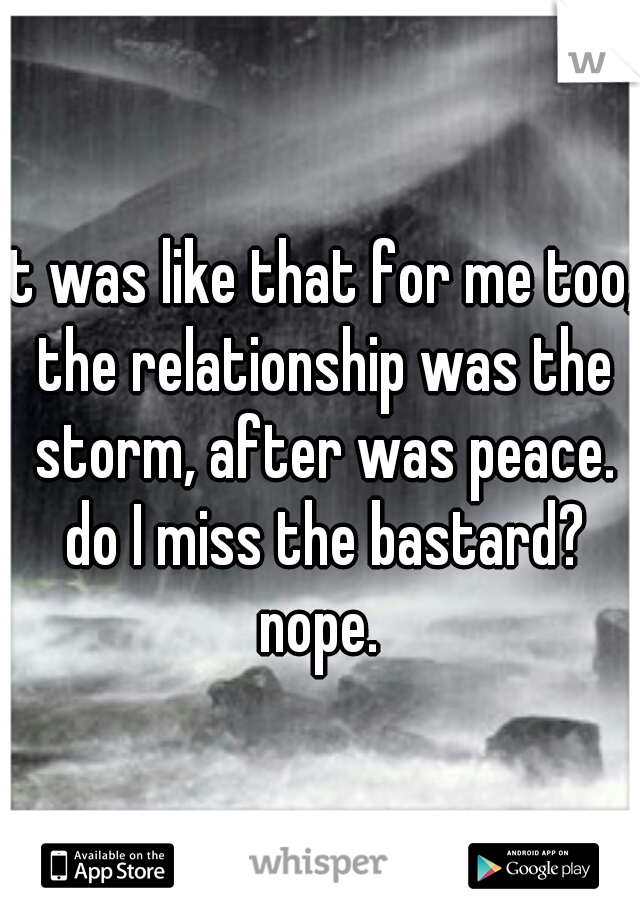 it was like that for me too, the relationship was the storm, after was peace. do I miss the bastard? nope. 