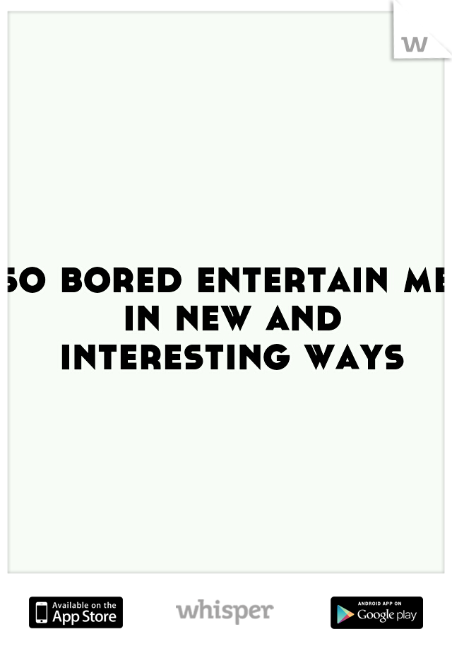 so bored entertain me in new and interesting ways