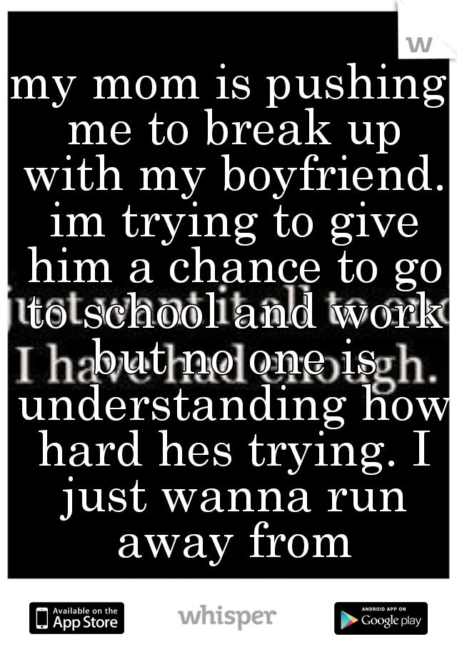 my mom is pushing me to break up with my boyfriend. im trying to give him a chance to go to school and work but no one is understanding how hard hes trying. I just wanna run away from everyone...