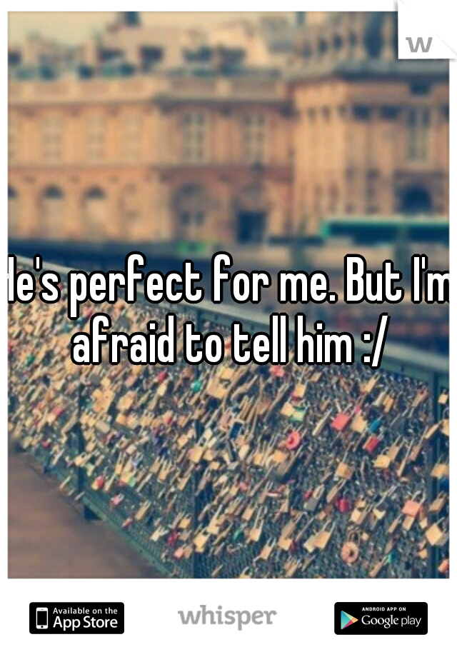 He's perfect for me. But I'm afraid to tell him :/