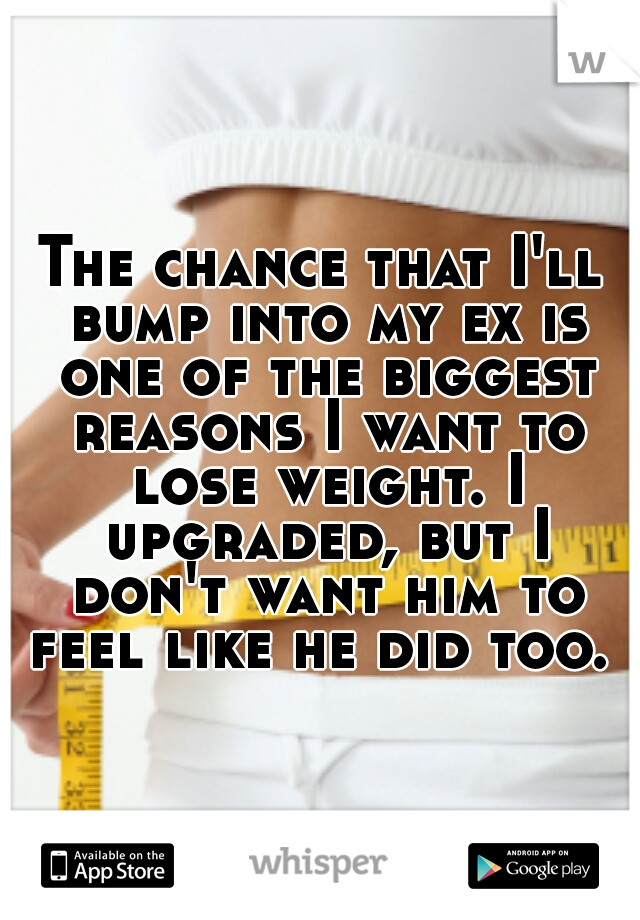 The chance that I'll bump into my ex is one of the biggest reasons I want to lose weight. I upgraded, but I don't want him to feel like he did too. 