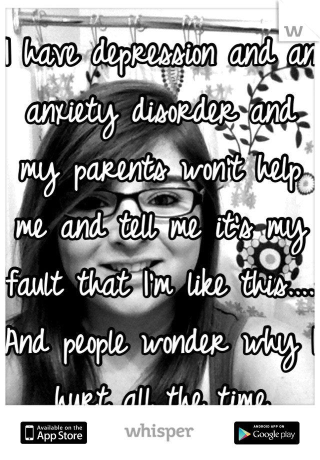 I have depression and an anxiety disorder and my parents won't help me and tell me it's my fault that I'm like this.... And people wonder why I hurt all the time