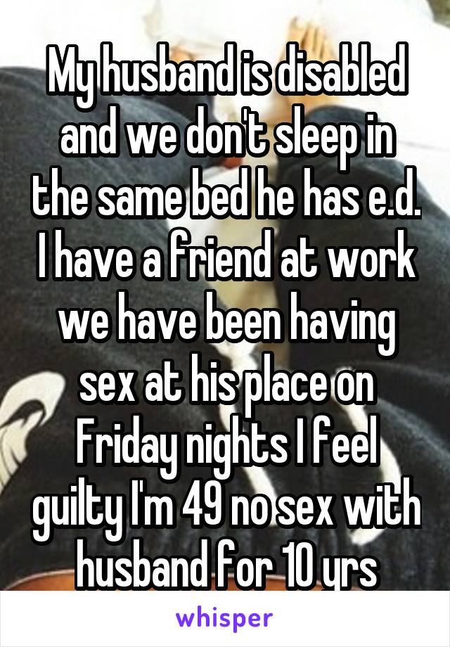 My husband is disabled and we don't sleep in the same bed he has e.d. I have a friend at work we have been having sex at his place on Friday nights I feel guilty I'm 49 no sex with husband for 10 yrs