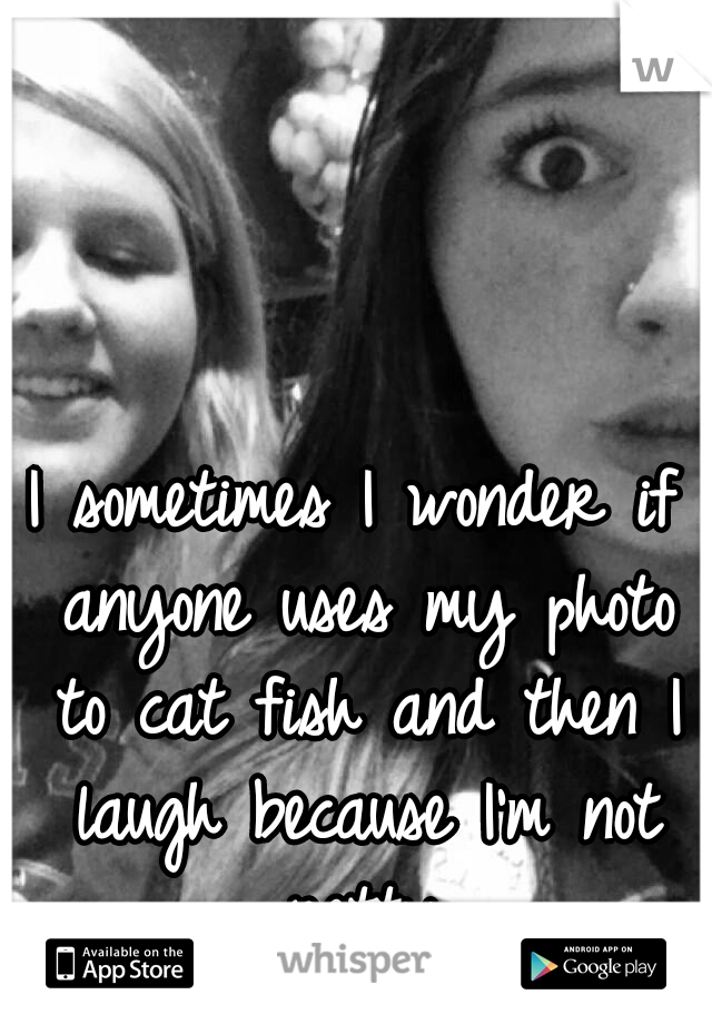 I sometimes I wonder if anyone uses my photo to cat fish and then I laugh because I'm not pretty 