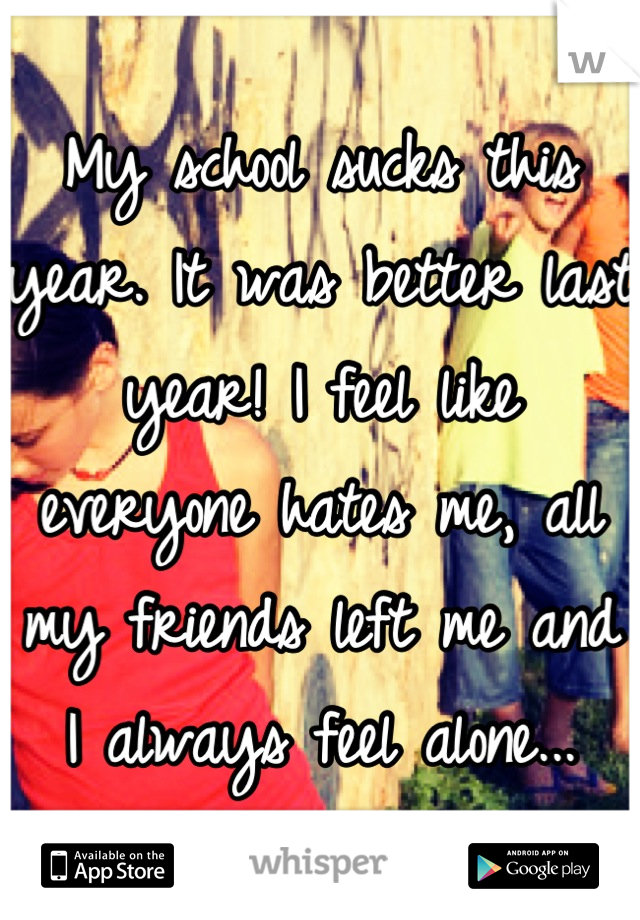 My school sucks this year. It was better last year! I feel like everyone hates me, all my friends left me and I always feel alone...