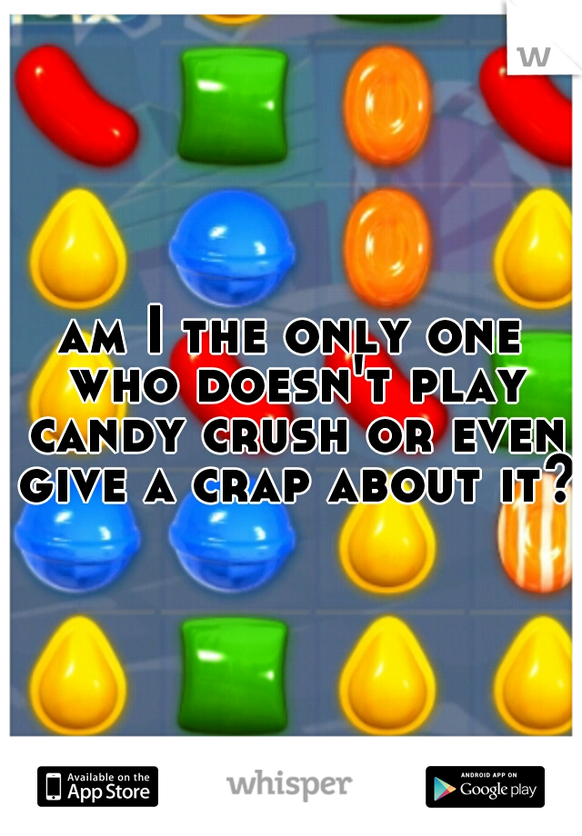 am I the only one who doesn't play candy crush or even give a crap about it?