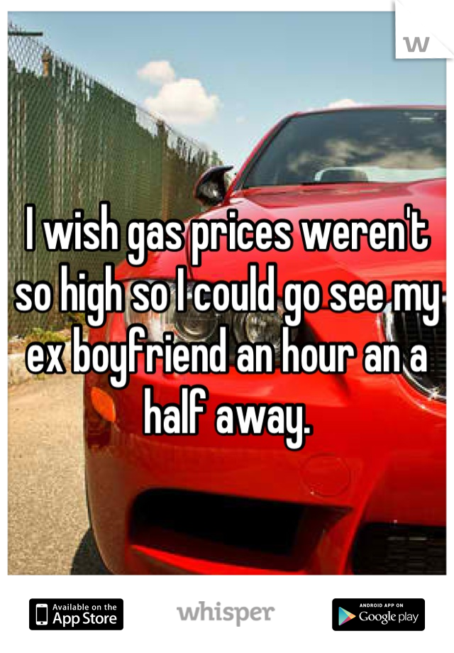 I wish gas prices weren't so high so I could go see my ex boyfriend an hour an a half away.