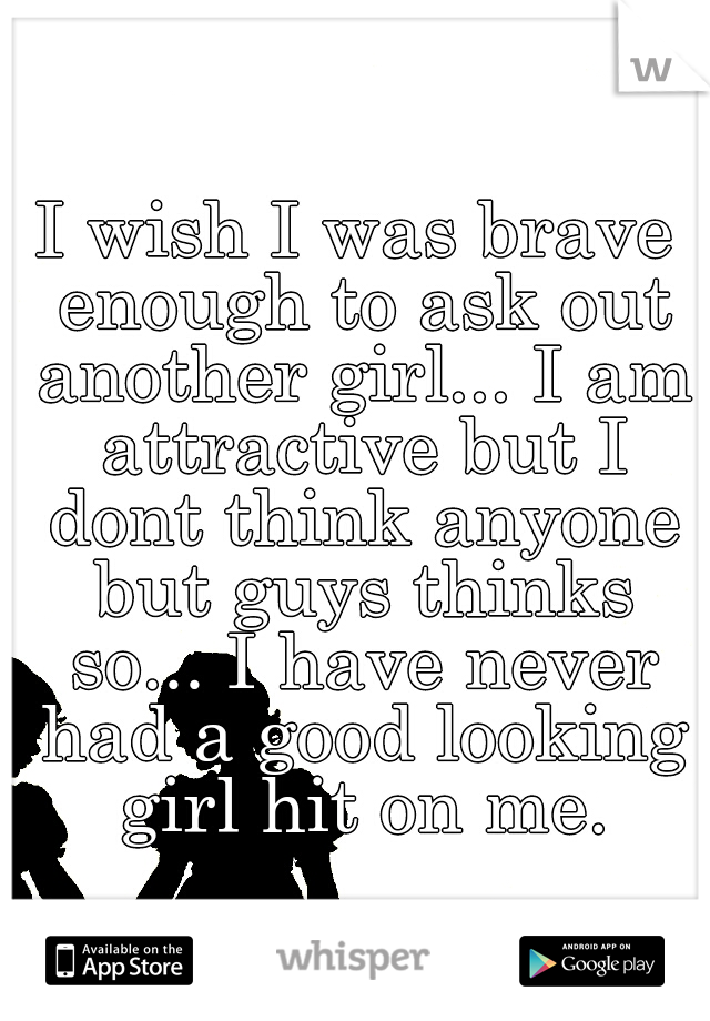 I wish I was brave enough to ask out another girl... I am attractive but I dont think anyone but guys thinks so... I have never had a good looking girl hit on me.