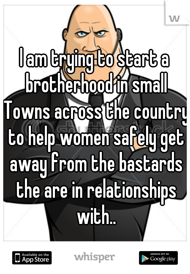 I am trying to start a brotherhood in small Towns across the country to help women safely get away from the bastards the are in relationships with..